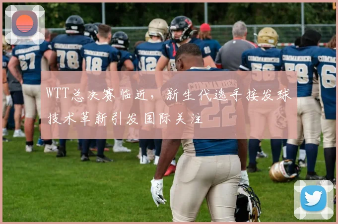 WTT总决赛临近,新生代选手接发球技术革新引发国际关注