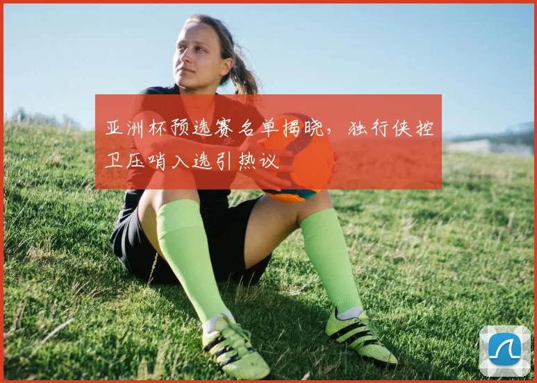 亚洲杯预选赛名单揭晓,独行侠控卫压哨入选引热议