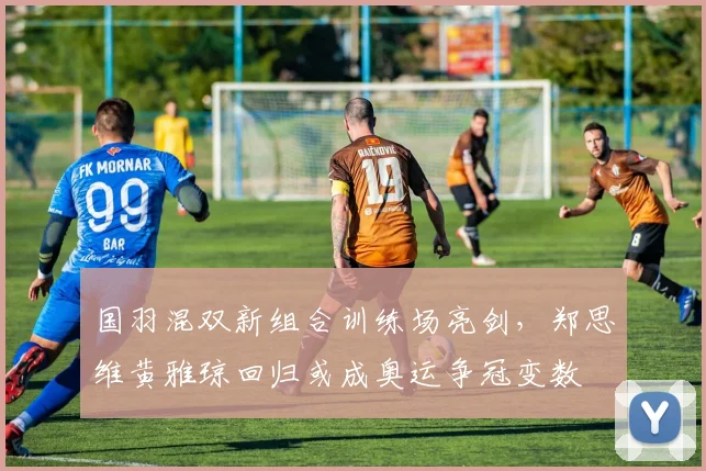 国羽混双新组合训练场亮剑，郑思维黄雅琼回归或成奥运争冠变数