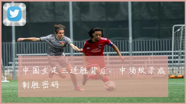 中国女足三连胜背后,中场绞杀成制胜密码