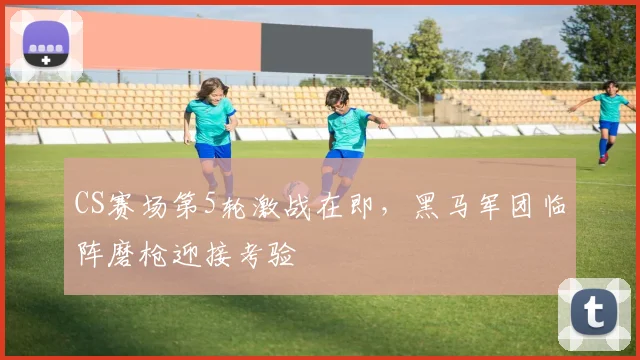 CS赛场第5轮激战在即,黑马军团临阵磨枪迎接考验