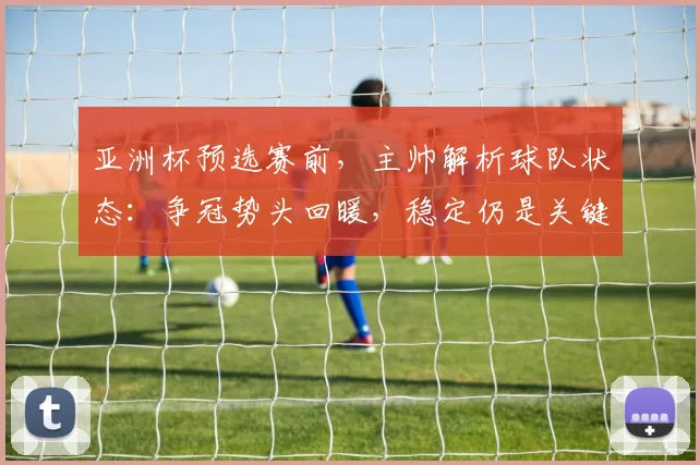 亚洲杯预选赛前,主帅解析球队状态:争冠势头回暖,稳定仍是关键课题