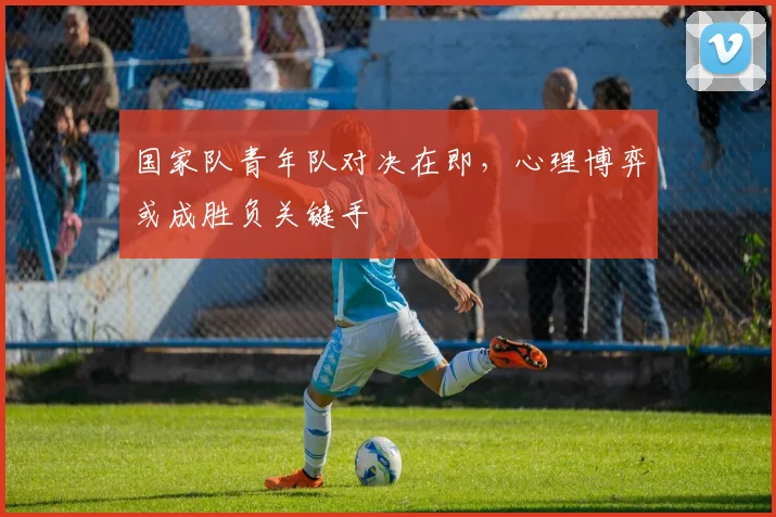 国家队青年队对决在即，心理博弈或成胜负关键手