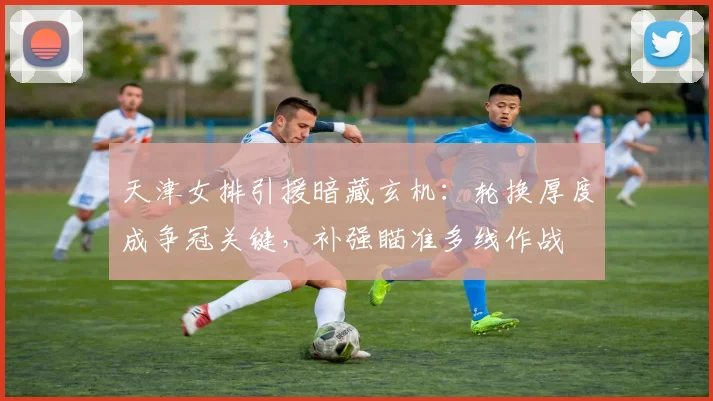 天津女排引援暗藏玄机：轮换厚度成争冠关键，补强瞄准多线作战