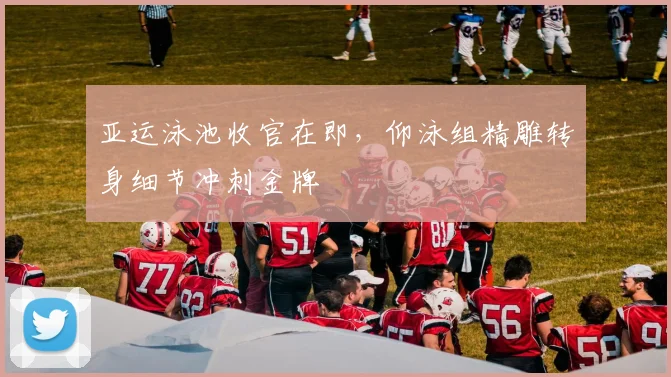 亚运泳池收官在即，仰泳组精雕转身细节冲刺金牌