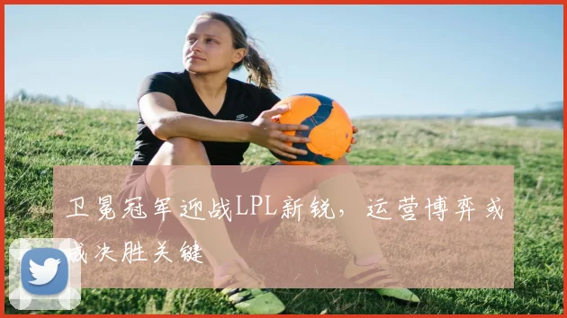 卫冕冠军迎战LPL新锐，运营博弈或成决胜关键