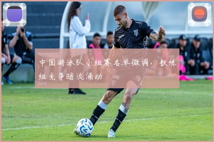 中国游泳队小组赛名单微调,教练组竞争暗流涌动