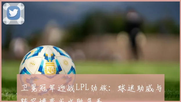 卫冕冠军迎战LPL劲旅：球迷助威与阵容博弈或成胜负手