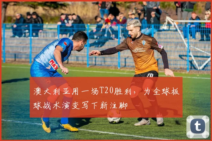 澳大利亚用一场T20胜利，为全球板球战术演变写下新注脚