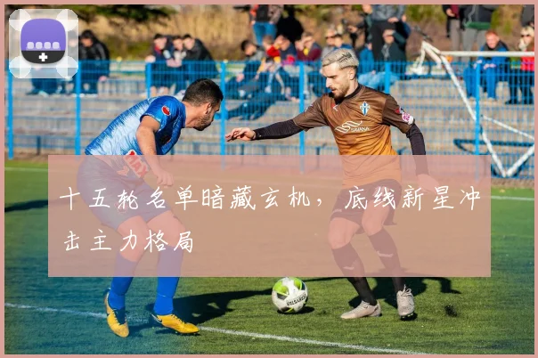 十五轮名单暗藏玄机，底线新星冲击主力格局