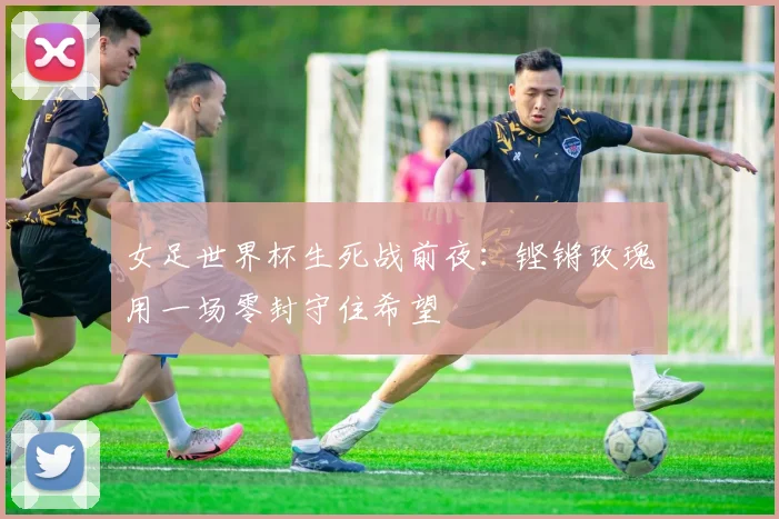 女足世界杯生死战前夜:铿锵玫瑰用一场零封守住希望