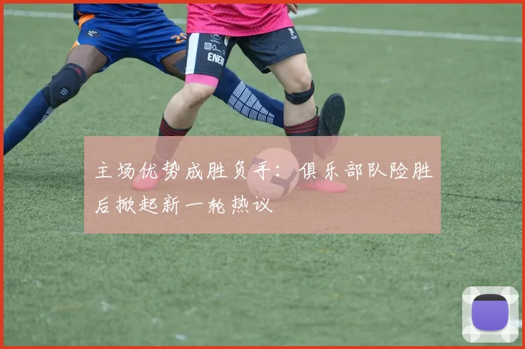 主场优势成胜负手：俱乐部队险胜后掀起新一轮热议