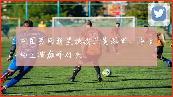 中国男网新星挑战卫冕冠军，中立场上演巅峰对决
