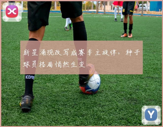 新星涌现改写成赛季主旋律,种子球员格局悄然生变