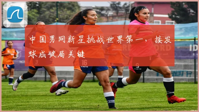 中国男网新星挑战世界第一,接发球成破局关键