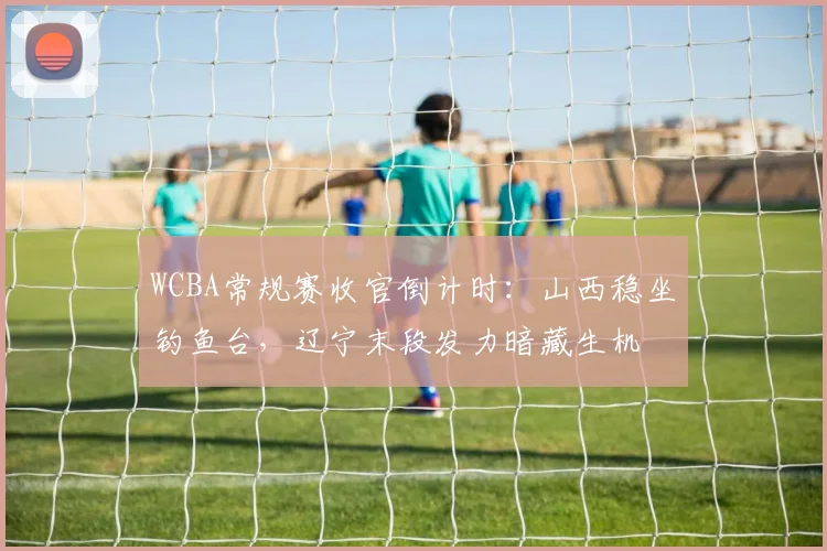 WCBA常规赛收官倒计时:山西稳坐钓鱼台,辽宁末段发力暗藏生机