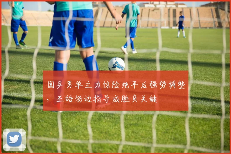 国乒男单主力惊险绝平后强势调整，王皓场边指导成胜负关键
