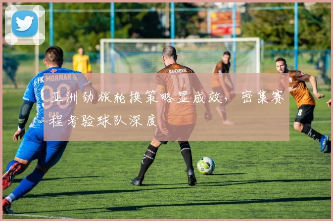 亚洲劲旅轮换策略显成效,密集赛程考验球队深度