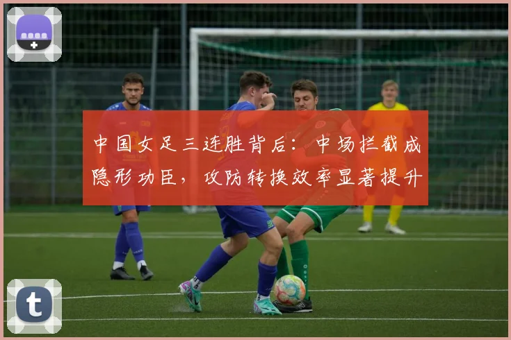 中国女足三连胜背后:中场拦截成隐形功臣,攻防转换效率显著提升