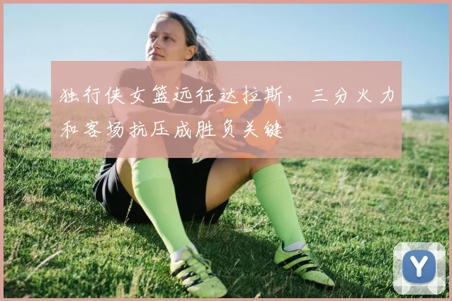 独行侠女篮远征达拉斯,三分火力和客场抗压成胜负关键