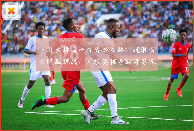 上海女排亚洲杯晋级之路：连胜背后暗藏挑战，后续赛程考验阵容深度