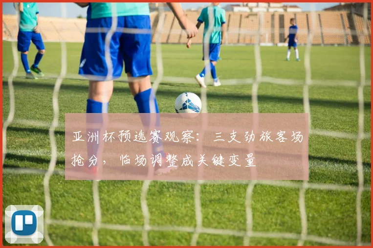 亚洲杯预选赛观察:三支劲旅客场抢分,临场调整成关键变量