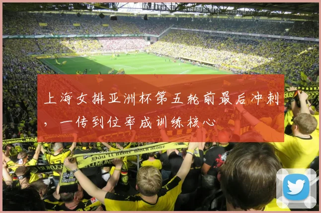 上海女排亚洲杯第五轮前最后冲刺，一传到位率成训练核心