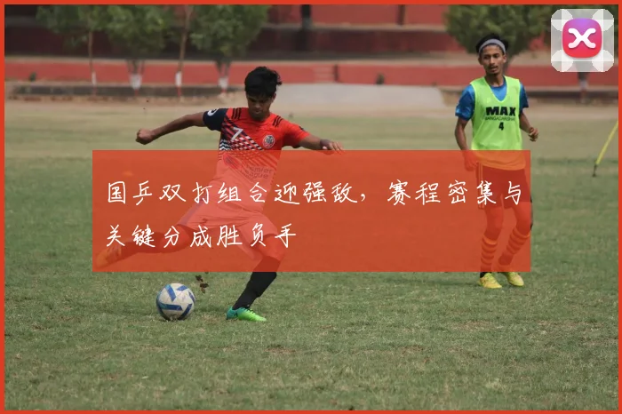 国乒双打组合迎强敌,赛程密集与关键分成胜负手