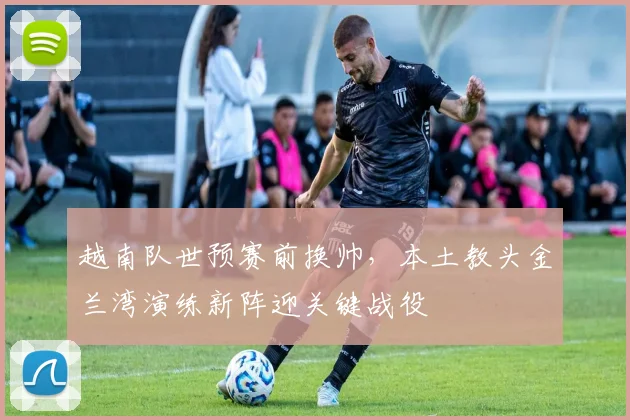 越南队世预赛前换帅,本土教头金兰湾演练新阵迎关键战役