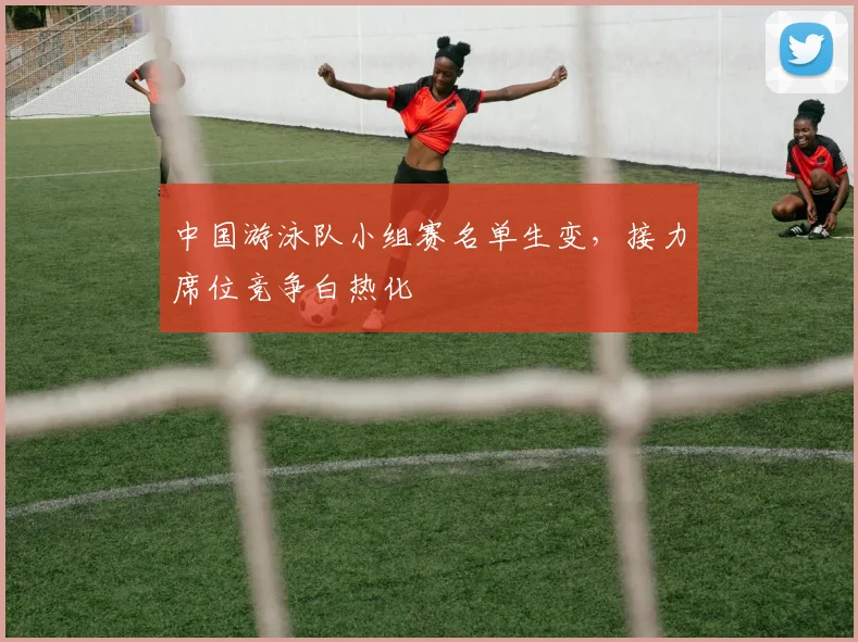 中国游泳队小组赛名单生变,接力席位竞争白热化