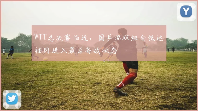 WTT总决赛临近,国乒混双组合抵达福冈进入最后备战状态