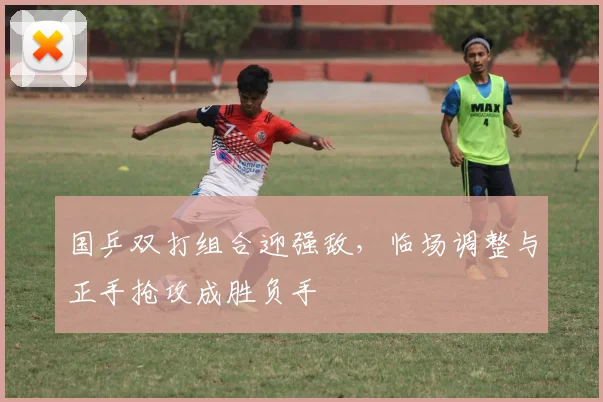 国乒双打组合迎强敌，临场调整与正手抢攻成胜负手