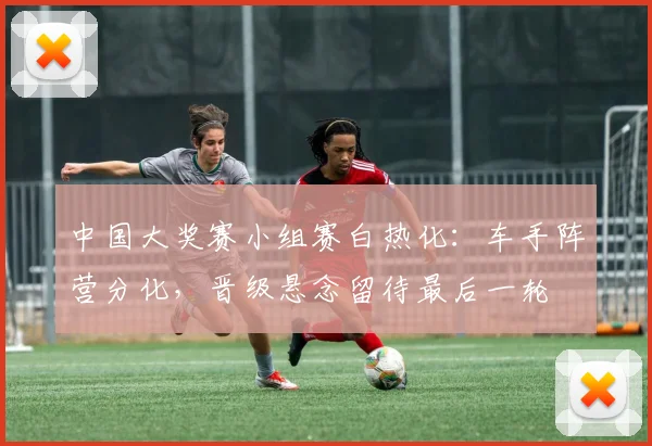 中国大奖赛小组赛白热化:车手阵营分化,晋级悬念留待最后一轮