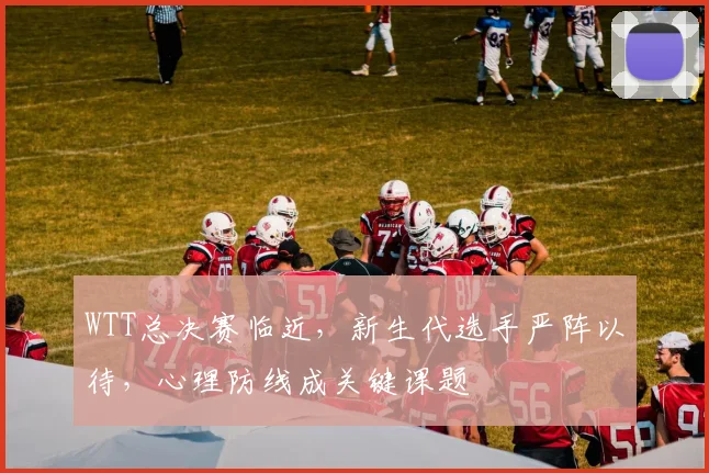 WTT总决赛临近,新生代选手严阵以待,心理防线成关键课题
