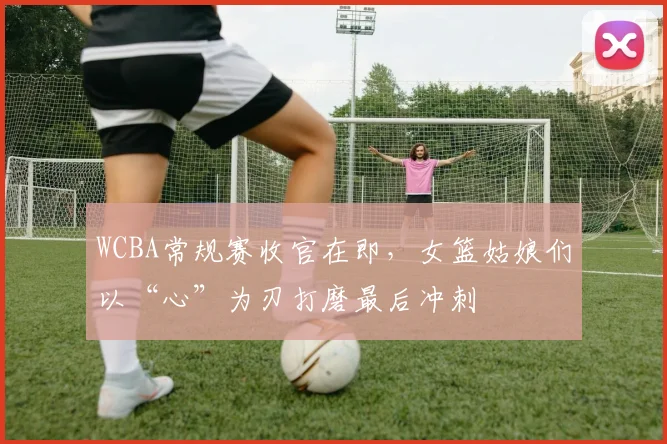 WCBA常规赛收官在即,女篮姑娘们以“心”为刃打磨最后冲刺
