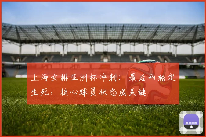 上海女排亚洲杯冲刺:最后两轮定生死,核心球员状态成关键