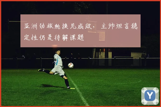 亚洲劲旅轮换见成效,主帅坦言稳定性仍是待解课题