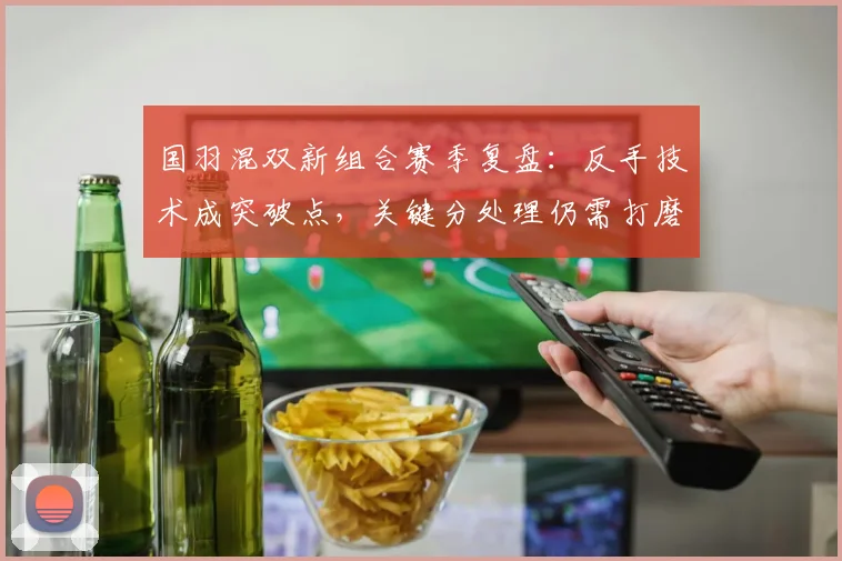 国羽混双新组合赛季复盘：反手技术成突破点，关键分处理仍需打磨
