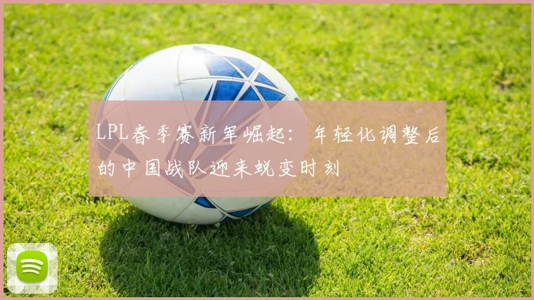 LPL春季赛新军崛起:年轻化调整后的中国战队迎来蜕变时刻