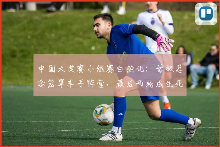 中国大奖赛小组赛白热化:晋级悬念笼罩车手阵营,最后两轮成生死线