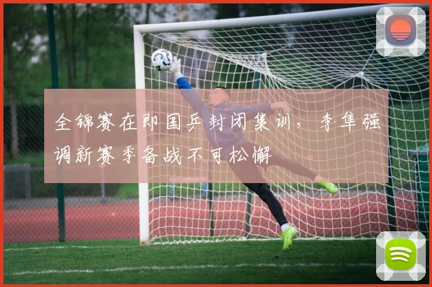 全锦赛在即国乒封闭集训，李隼强调新赛季备战不可松懈