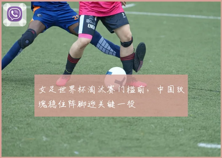 女足世界杯淘汰赛门槛前,中国玫瑰稳住阵脚迎关键一役