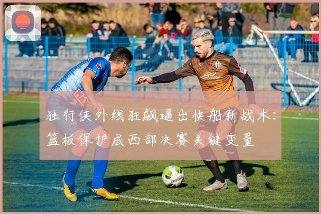 独行侠外线狂飙逼出快船新战术:篮板保护成西部决赛关键变量