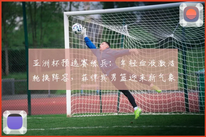 亚洲杯预选赛练兵:年轻血液激活轮换阵容,菲律宾男篮迎来新气象