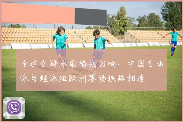 全运会游泳前哨战打响，中国自由泳与蛙泳组欧洲赛场狭路相逢