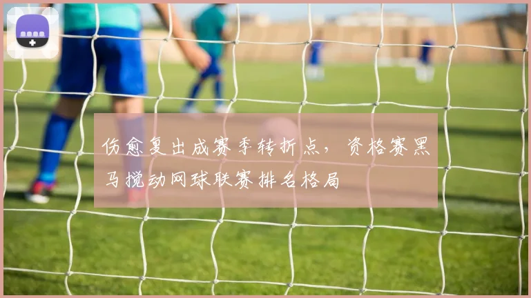 伤愈复出成赛季转折点,资格赛黑马搅动网球联赛排名格局