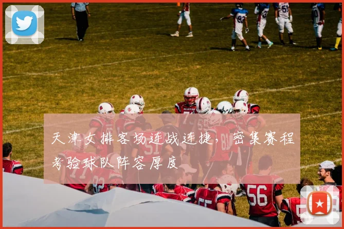 天津女排客场连战连捷，密集赛程考验球队阵容厚度