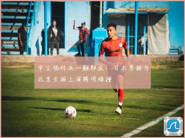 中立场对决一触即发,日本男排与北京女排上演跨项碰撞