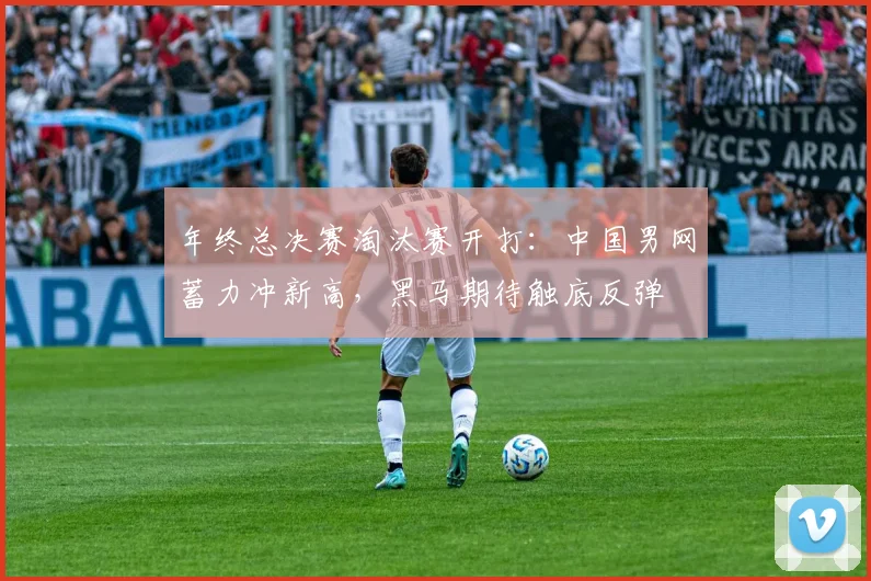 年终总决赛淘汰赛开打:中国男网蓄力冲新高,黑马期待触底反弹