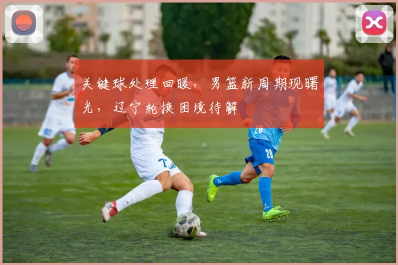 关键球处理回暖,男篮新周期现曙光,辽宁轮换困境待解